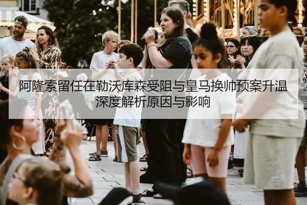 阿隆索留任在勒沃库森受阻与皇马换帅预案升温深度解析原因与影响