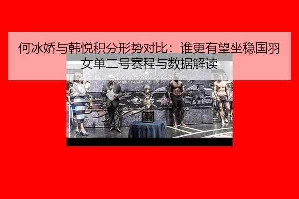 何冰娇与韩悦积分形势对比：谁更有望坐稳国羽女单二号赛程与数据解读