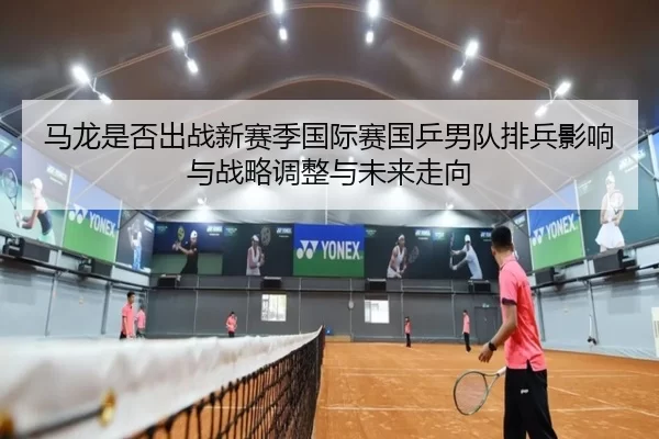 马龙是否出战新赛季国际赛国乒男队排兵影响与战略调整与未来走向
