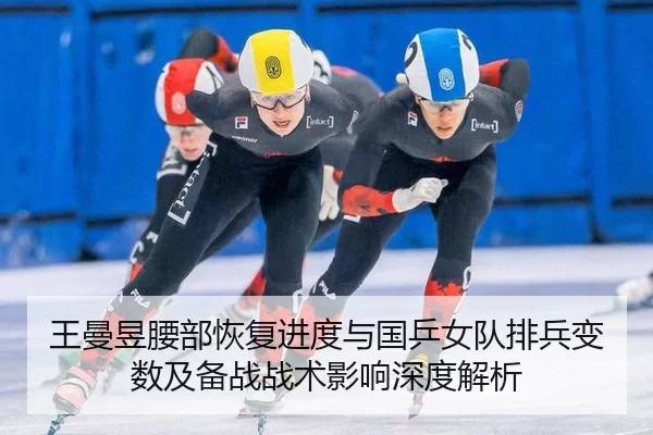 王曼昱腰部恢复进度与国乒女队排兵变数及备战战术影响深度解析