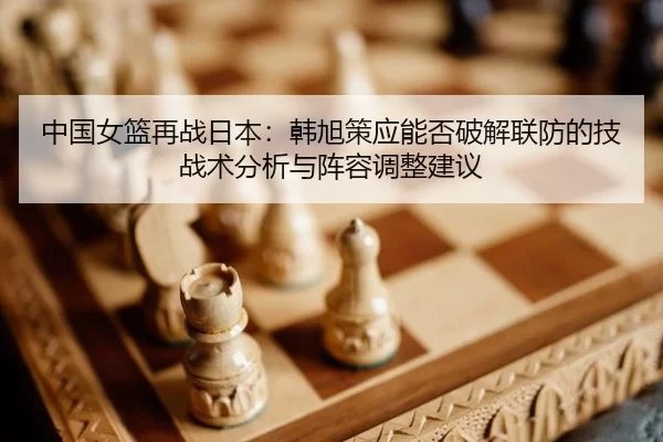 中国女篮再战日本：韩旭策应能否破解联防的技战术分析与阵容调整建议