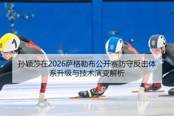 孙颖莎在2026萨格勒布公开赛防守反击体系升级与技术演变解析