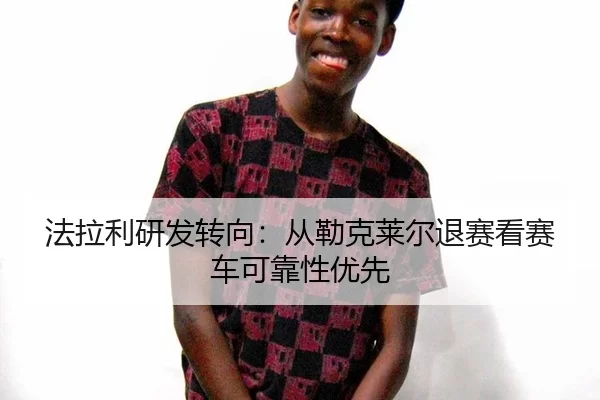 法拉利研发转向：从勒克莱尔退赛看赛车可靠性优先