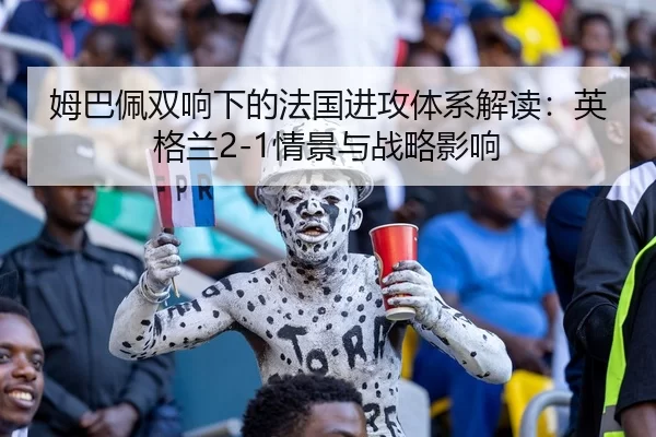 姆巴佩双响下的法国进攻体系解读：英格兰2-1情景与战略影响
